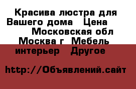 Красива люстра для Вашего дома › Цена ­ 55 000 - Московская обл., Москва г. Мебель, интерьер » Другое   